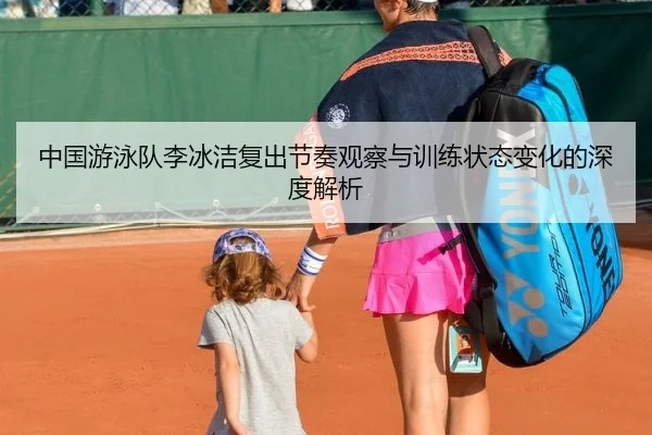 中国游泳队李冰洁复出节奏观察与训练状态变化的深度解析